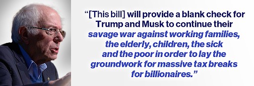 Bernie Sanders: "[This bill] will provide a blank check for Trump and Musk to continue their savage war against working families, the elderly, children, the sick and the poor in order to lay the groundwork for massive tax breaks for billionaires."